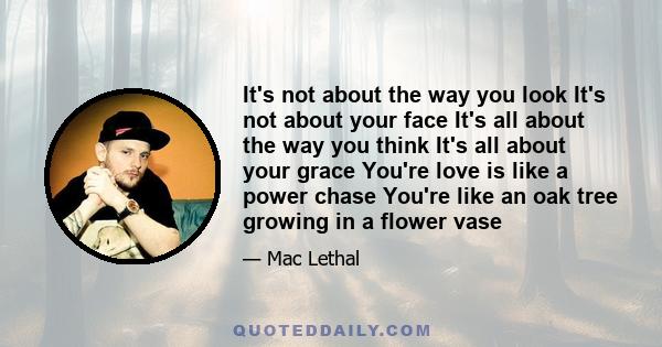 It's not about the way you look It's not about your face It's all about the way you think It's all about your grace You're love is like a power chase You're like an oak tree growing in a flower vase