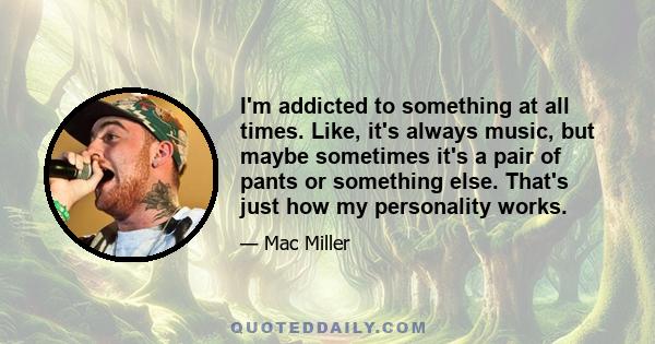 I'm addicted to something at all times. Like, it's always music, but maybe sometimes it's a pair of pants or something else. That's just how my personality works.