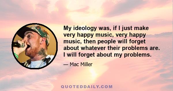 My ideology was, if I just make very happy music, very happy music, then people will forget about whatever their problems are. I will forget about my problems.