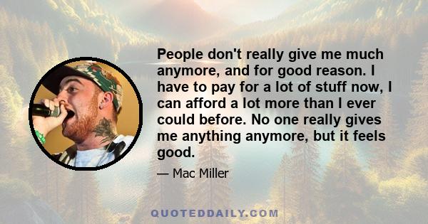 People don't really give me much anymore, and for good reason. I have to pay for a lot of stuff now, I can afford a lot more than I ever could before. No one really gives me anything anymore, but it feels good.