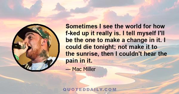 Sometimes I see the world for how f-ked up it really is. I tell myself I'll be the one to make a change in it. I could die tonight; not make it to the sunrise, then I couldn't hear the pain in it.