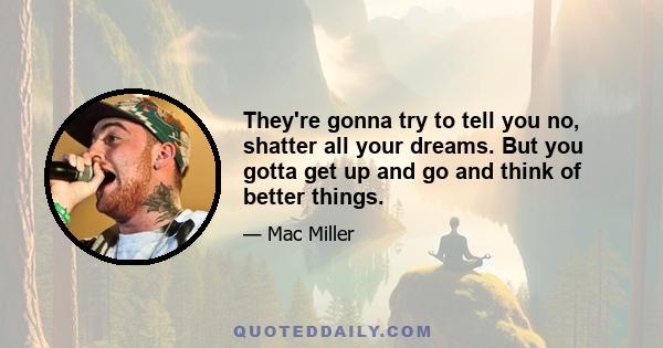 They're gonna try to tell you no, shatter all your dreams. But you gotta get up and go and think of better things.