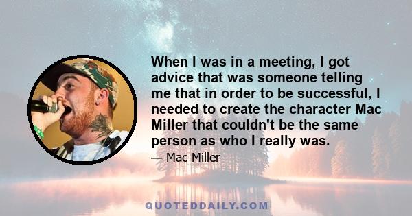 When I was in a meeting, I got advice that was someone telling me that in order to be successful, I needed to create the character Mac Miller that couldn't be the same person as who I really was.