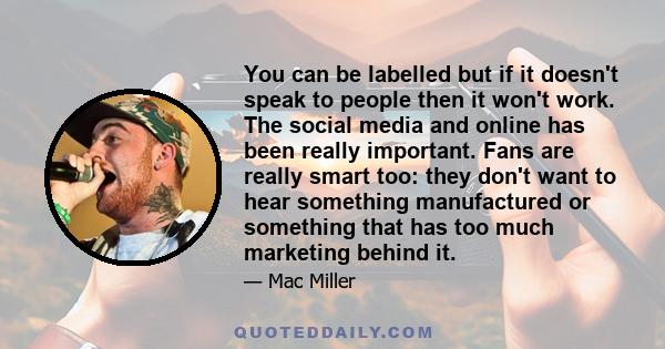 You can be labelled but if it doesn't speak to people then it won't work. The social media and online has been really important. Fans are really smart too: they don't want to hear something manufactured or something