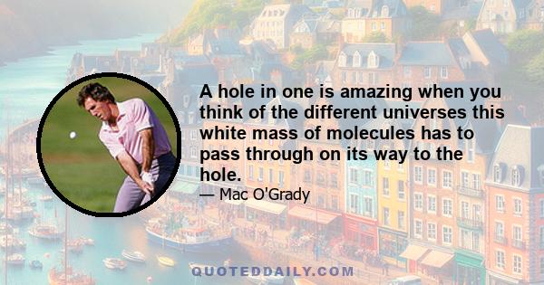 A hole in one is amazing when you think of the different universes this white mass of molecules has to pass through on its way to the hole.