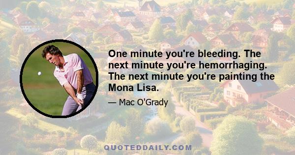 One minute you're bleeding. The next minute you're hemorrhaging. The next minute you're painting the Mona Lisa.