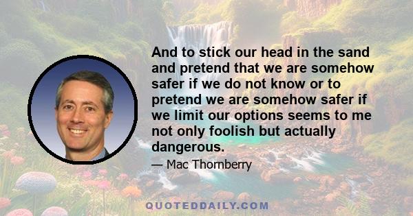 And to stick our head in the sand and pretend that we are somehow safer if we do not know or to pretend we are somehow safer if we limit our options seems to me not only foolish but actually dangerous.