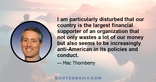 I am particularly disturbed that our country is the largest financial supporter of an organization that not only wastes a lot of our money but also seems to be increasingly anti-American in its policies and conduct.