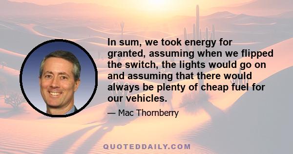 In sum, we took energy for granted, assuming when we flipped the switch, the lights would go on and assuming that there would always be plenty of cheap fuel for our vehicles.