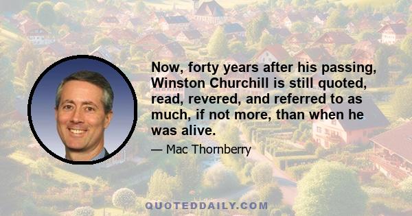 Now, forty years after his passing, Winston Churchill is still quoted, read, revered, and referred to as much, if not more, than when he was alive.