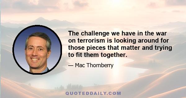 The challenge we have in the war on terrorism is looking around for those pieces that matter and trying to fit them together.