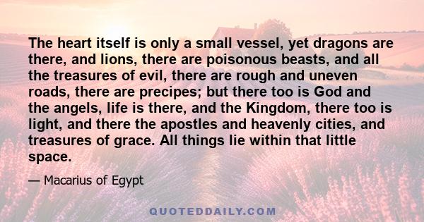 The heart itself is only a small vessel, yet dragons are there, and lions, there are poisonous beasts, and all the treasures of evil, there are rough and uneven roads, there are precipes; but there too is God and the