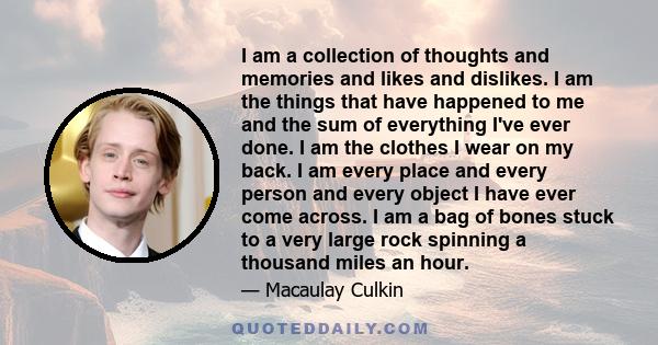 I am a collection of thoughts and memories and likes and dislikes. I am the things that have happened to me and the sum of everything I've ever done. I am the clothes I wear on my back. I am every place and every person 