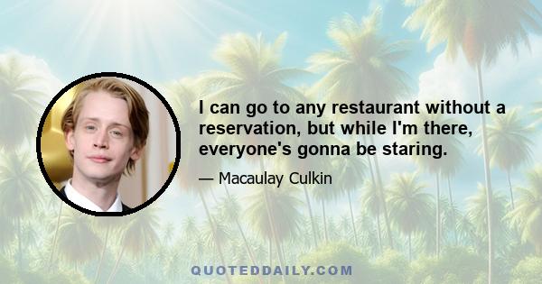 I can go to any restaurant without a reservation, but while I'm there, everyone's gonna be staring.