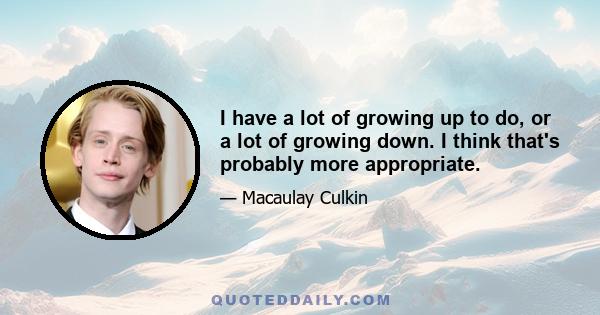 I have a lot of growing up to do, or a lot of growing down. I think that's probably more appropriate.