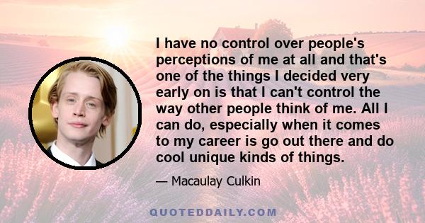 I have no control over people's perceptions of me at all and that's one of the things I decided very early on is that I can't control the way other people think of me. All I can do, especially when it comes to my career 