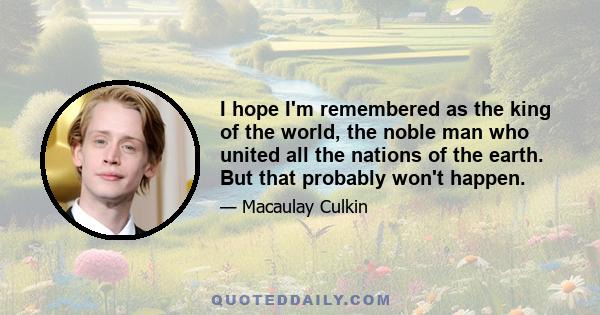 I hope I'm remembered as the king of the world, the noble man who united all the nations of the earth. But that probably won't happen.