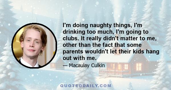 I'm doing naughty things, I'm drinking too much, I'm going to clubs. It really didn't matter to me, other than the fact that some parents wouldn't let their kids hang out with me.