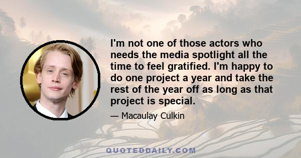 I'm not one of those actors who needs the media spotlight all the time to feel gratified. I'm happy to do one project a year and take the rest of the year off as long as that project is special.