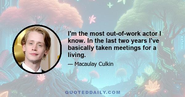 I'm the most out-of-work actor I know. In the last two years I've basically taken meetings for a living.