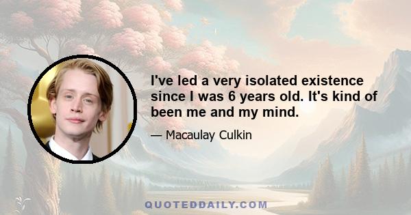 I've led a very isolated existence since I was 6 years old. It's kind of been me and my mind.