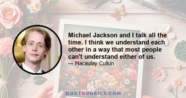 Michael Jackson and I talk all the time. I think we understand each other in a way that most people can't understand either of us.