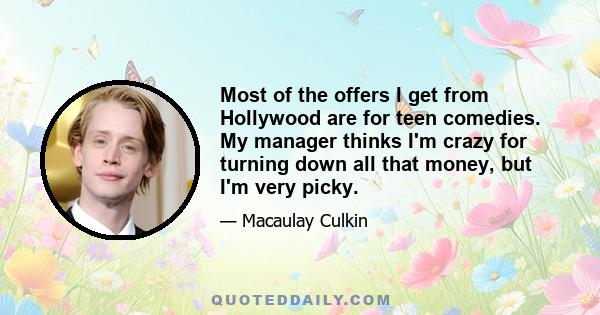 Most of the offers I get from Hollywood are for teen comedies. My manager thinks I'm crazy for turning down all that money, but I'm very picky.