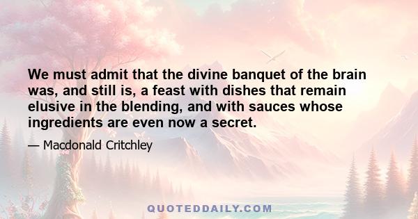 We must admit that the divine banquet of the brain was, and still is, a feast with dishes that remain elusive in the blending, and with sauces whose ingredients are even now a secret.