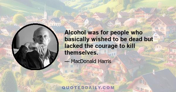 Alcohol was for people who basically wished to be dead but lacked the courage to kill themselves.