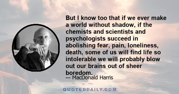 But I know too that if we ever make a world without shadow, if the chemists and scientists and psychologists succeed in abolishing fear, pain, loneliness, death, some of us will find life so intolerable we will probably 