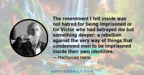 The resentment I felt inside was not hatred for being imprisoned or for Victor who had betrayed me but something deeper: a rebellion against the very way of things that condemned men to be imprisoned inside their own