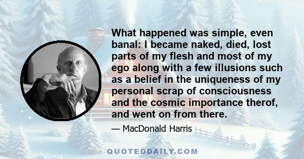 What happened was simple, even banal: I became naked, died, lost parts of my flesh and most of my ego along with a few illusions such as a belief in the uniqueness of my personal scrap of consciousness and the cosmic