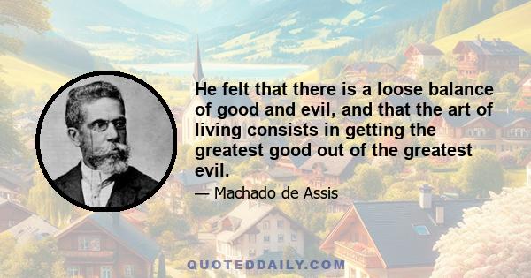 He felt that there is a loose balance of good and evil, and that the art of living consists in getting the greatest good out of the greatest evil.