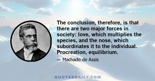 The conclusion, therefore, is that there are two major forces in society: love, which multiplies the species, and the nose, which subordinates it to the individual. Procreation, equilibrium.