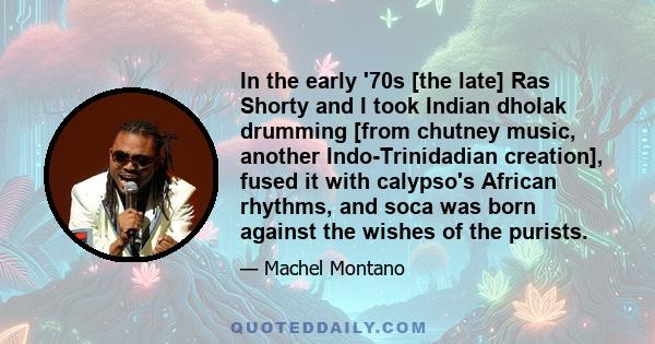 In the early '70s [the late] Ras Shorty and I took Indian dholak drumming [from chutney music, another Indo-Trinidadian creation], fused it with calypso's African rhythms, and soca was born against the wishes of the