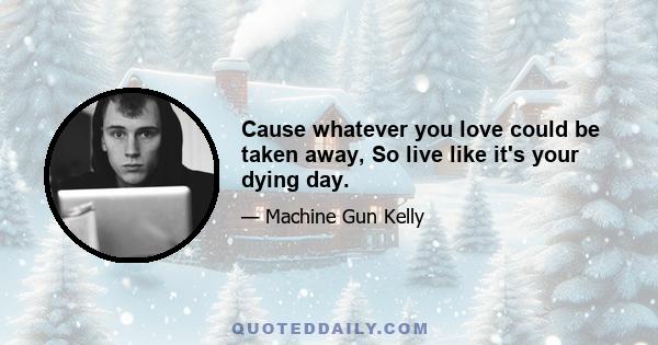 Cause whatever you love could be taken away, So live like it's your dying day.