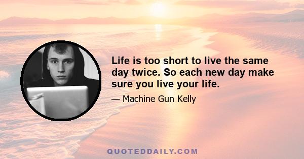 Life is too short to live the same day twice. So each new day make sure you live your life.