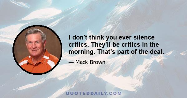 I don't think you ever silence critics. They'll be critics in the morning. That's part of the deal.