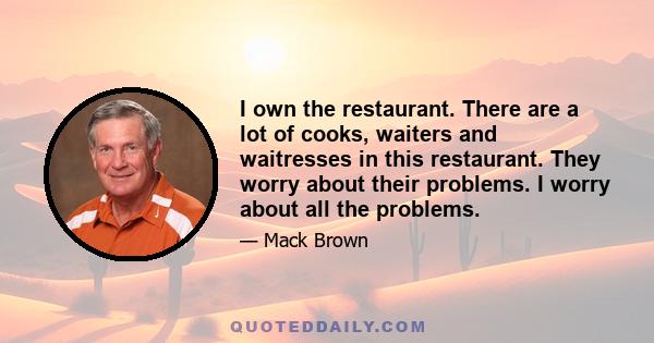 I own the restaurant. There are a lot of cooks, waiters and waitresses in this restaurant. They worry about their problems. I worry about all the problems.