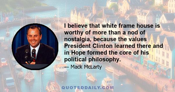 I believe that white frame house is worthy of more than a nod of nostalgia, because the values President Clinton learned there and in Hope formed the core of his political philosophy.