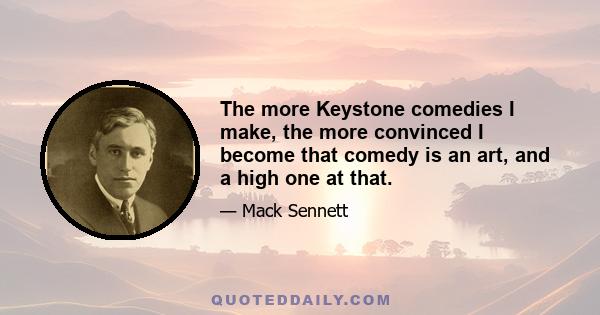 The more Keystone comedies I make, the more convinced I become that comedy is an art, and a high one at that.