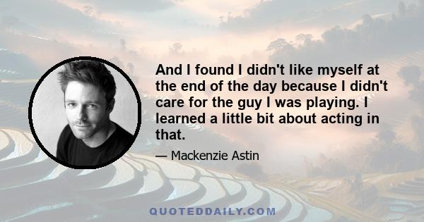 And I found I didn't like myself at the end of the day because I didn't care for the guy I was playing. I learned a little bit about acting in that.