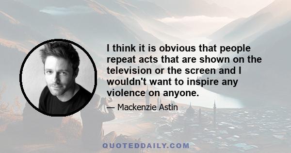 I think it is obvious that people repeat acts that are shown on the television or the screen and I wouldn't want to inspire any violence on anyone.