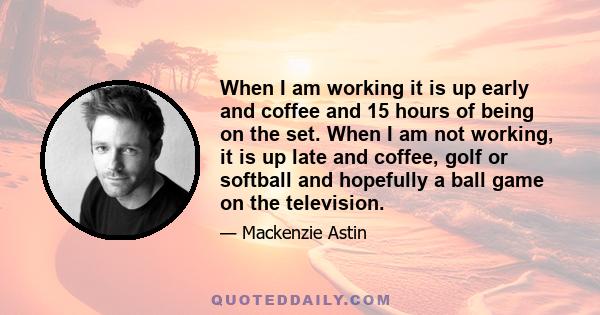 When I am working it is up early and coffee and 15 hours of being on the set. When I am not working, it is up late and coffee, golf or softball and hopefully a ball game on the television.