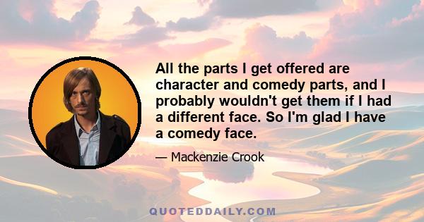 All the parts I get offered are character and comedy parts, and I probably wouldn't get them if I had a different face. So I'm glad I have a comedy face.