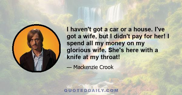 I haven't got a car or a house. I've got a wife, but I didn't pay for her! I spend all my money on my glorious wife. She's here with a knife at my throat!