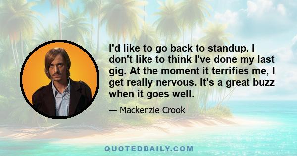 I'd like to go back to standup. I don't like to think I've done my last gig. At the moment it terrifies me, I get really nervous. It's a great buzz when it goes well.