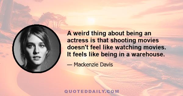 A weird thing about being an actress is that shooting movies doesn't feel like watching movies. It feels like being in a warehouse.