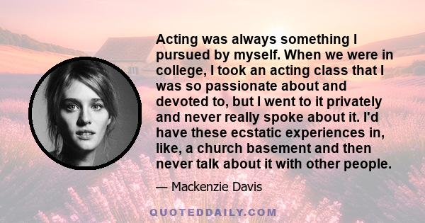 Acting was always something I pursued by myself. When we were in college, I took an acting class that I was so passionate about and devoted to, but I went to it privately and never really spoke about it. I'd have these