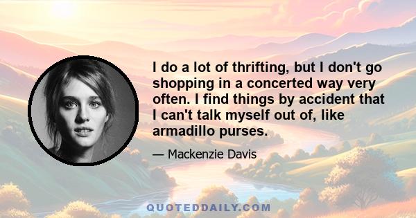 I do a lot of thrifting, but I don't go shopping in a concerted way very often. I find things by accident that I can't talk myself out of, like armadillo purses.